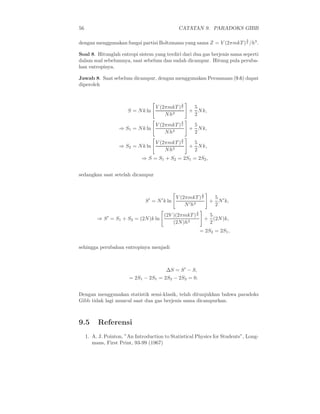 56                                                CATATAN 9. PARADOKS GIBB

                                                                             3
dengan menggunakan fungsi partisi Boltzmann yang sama Z = V (2πmkT ) 2 /h3 .

Soal 8. Hitunglah entropi sistem yang terdiri dari dua gas berjenis sama seperti
dalam soal sebelumnya, saat sebelum dan sudah dicampur. Hitung pula peruba-
han entropinya.

Jawab 8. Saat sebelum dicampur, dengan menggunakan Persamaan (9.6) dapat
diperoleh


                                                   3
                                     V (2πmkT ) 2       5
                        S = N k ln                     + N k,
                                         N h3           2
                                                   3
                                  V (2πmkT ) 2          5
                    ⇒ S1 = N k ln                      + N k,
                                      N h3              2
                                                   3
                                     V (2πmkT ) 2       5
                    ⇒ S2 = N k ln                      + N k,
                                         N h3           2
                              ⇒ S = S1 + S2 = 2S1 = 2S2 ,


sedangkan saat setelah dicampur


                                                             3
                                                 V (2πmkT ) 2      5
                                S ′ = N ′ k ln                    + N ′ k,
                                                     N ′ h3        2
                                                         3
                                          (2V )(2πmkT ) 2         5
          ⇒ S ′ = S1 + S2 = (2N )k ln                            + (2N )k,
                                              (2N )h3             2
                                                             = 2S2 = 2S1 ,


sehingga perubahan entropinya menjadi



                                           ∆S = S ′ − S,
                        = 2S1 − 2S1 = 2S2 − 2S2 = 0.


Dengan menggunakan statistik semi-klasik, telah ditunjukkan bahwa paradoks
Gibb tidak lagi muncul saat dua gas berjenis sama dicampurkan.



9.5       Referensi
     1. A. J. Pointon, ”An Introduction to Statistical Physics for Students”, Long-
        mans, First Print, 93-99 (1967)
 