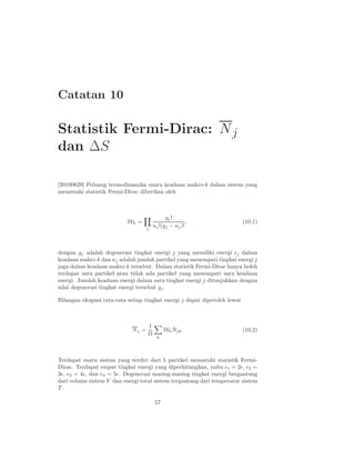 Catatan 10

Statistik Fermi-Dirac: N j
dan ∆S

[20100629] Peluang termodinamika suatu keadaan makro-k dalam sistem yang
memenuhi statistik Fermi-Dirac diberikan oleh



                                              gj !
                           Wk =                         ,                  (10.1)
                                    j
                                        nj !(gj − nj )!



dengan gj adalah degenerasi tingkat energi j yang memiliki energi ǫj dalam
keadaan makro k dan nj adalah jumlah partikel yang menempati tingkat energi j
juga dalam keadaan makro k tersebut. Dalam statistik Fermi-Dirac hanya boleh
terdapat satu partikel atau tidak ada partikel yang menempati satu keadaan
energi. Jumlah keadaan energi dalam satu tingkat energi j ditunjukkan dengan
nilai degenerasi tingkat energi tersebut gj .

Bilangan okupasi rata-rata setiap tingkat energi j dapat diperoleh lewat



                                    1
                             Nj =             Wk Njk .                     (10.2)
                                    Ω
                                          k




Terdapat suatu sistem yang terdiri dari 5 partikel mematuhi statistik Fermi-
Dirac. Terdapat empat tingkat energi yang diperhitungkan, yaitu ǫ1 = 2ǫ, ǫ2 =
3ǫ, ǫ3 = 4ǫ, dan ǫ4 = 5ǫ. Degenerasi masing-masing tingkat energi bergantung
dari volume sistem V dan energi total sistem tergantung dari temperatur sistem
T.

                                        57
 