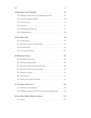 ISI                                                                                      vii

18 Distribusi Laju Molekular                                                            95

      18.1 Bilangan okupasi rata-rata tingkat energi makro . . . . . . . . .             95

      18.2 Laju yang paling mungkin . . . . . . . . . . . . . . . . . . . . . .          96

      18.3 Laju rata-rata . . . . . . . . . . . . . . . . . . . . . . . . . . . . .      97

      18.4 Laju rms     . . . . . . . . . . . . . . . . . . . . . . . . . . . . . . .    97

      18.5 Perbandingan ketiga laju . . . . . . . . . . . . . . . . . . . . . .          97

      18.6 Ekipartisi energi . . . . . . . . . . . . . . . . . . . . . . . . . . .       98


19 Paradoks Gibb                                                                        99

      19.1 Fungsi partisi . . . . . . . . . . . . . . . . . . . . . . . . . . . . .      99

      19.2 Beberapa besaran termodinamika . . . . . . . . . . . . . . . . . . 101

      19.3 Paradoks Gibb . . . . . . . . . . . . . . . . . . . . . . . . . . . . 103

      19.4 Gas ideal semi-klasik . . . . . . . . . . . . . . . . . . . . . . . . . 104


20 Ekipartisi Energi                                                                    107

      20.1 Bentuk-bentuk energi . . . . . . . . . . . . . . . . . . . . . . . . 107

      20.2 Rata-rata energi kinetik . . . . . . . . . . . . . . . . . . . . . . . 108

      20.3 Rata-rata energi potensial mirip pegas . . . . . . . . . . . . . . . 109

      20.4 Rata-rata energi osilator harmonik . . . . . . . . . . . . . . . . . 110

      20.5 Derajat kebebasan . . . . . . . . . . . . . . . . . . . . . . . . . . 111

      20.6 Gas diatomik . . . . . . . . . . . . . . . . . . . . . . . . . . . . . 111

      20.7 Bukan suku kuadrat koordinat . . . . . . . . . . . . . . . . . . . 111


21 Tambahan Informasi 1                                                                 113

      21.1 Ilustrasi Cv bergantung T . . . . . . . . . . . . . . . . . . . . . . 113

      21.2 Publikasi mengenai gas ideal dan ensembel mikrokanonik . . . . 114


22 Gas Ideal dalam Medan Gravitasi                                                      117

      22.1 Sistem . . . . . . . . . . . . . . . . . . . . . . . . . . . . . . . . . 117
 