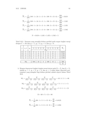 10.2. JAWAB                                                                          61



                    1                                                  204
           N1 =        (180 · 1 + 24 · 1 + 3 · 0 + 108 · 0 + 15 · 0) =     = 0.618
                   270                                                 330
                 1                                                    444
           N2 =     (180 · 1 + 24 · 0 + 3 · 1 + 108 · 2 + 15 · 3) =       = 1.345
                270                                                   330
                 1                                                    480
           N3 =     (180 · 1 + 24 · 3 + 3 · 4 + 108 · 2 + 15 · 0) =       = 1.455
                270                                                   330
                 1                                                    522
           N4 =     (180 · 2 + 24 · 1 + 3 · 0 + 108 · 1 + 15 · 2) =       = 1.582
                270                                                   330


                           N = 0.618 + 1.345 + 1.455 + 1.582 = 5


Tabel 10.3: Susunan yang mungkin kelima partikel pada empat tingkat energi
dengan U = 19ǫ dan g1 = 1, g2 = 3, g3 = 4, dan g4 = 6.
                                               k
       j     ǫj /ǫ    gj     1      2      3         4    5      6        Nj
                                               Njk
       4       5      6      2      1      0         1    2       -     0.618
       3       4      4      1      3      4         2    0       -     1.345
       2       3      3      1      0      1         2    3       -     1.455
       1       2      1      1      1      0         0    0       -     1.582

              Wk            180    24      3       108   15       -       330
                                                                           Ω


  3. Dengan degenerasi tingkat-tingkat energi sistem pada Tb = Ta dan Vb < Va
     adalah g1 = 1, g2 = 2, g3 = 3, dan g4 = 5 maka dapat diperoleh pen-
     empatan yang mungkin bagi kelima partikel adalah seperti dalam Tabel
     10.4.

                   5!         3!         2!         1!
       W1 =              ·          ·          ·           = 10 · 3 · 2 · 1 = 60
               2!(5 − 2)! 1!(3 − 1)! 1!(2 − 1)! 1!(1 − 1)!
                       5!         3!         2!         1!
        W2 =                 ·          ·          ·           = 5·1·1·1 =5
                   1!(5 − 1)! 3!(3 − 3)! 0!(2 − 0)! 1!(1 − 1)!
                    5!         3!         2!         1!
       W4 =               ·          ·          ·           = 5 · 3 · 1 · 1 = 15
                1!(5 − 1)! 2!(3 − 2)! 2!(2 − 2)! 0!(1 − 0)!


                                   Ω = 60 + 5 + 15 = 80


                             1                              65
                      N1 =      (60 · 1 + 5 · 1 + 15 · 0) =    = 0.8125
                             80                             80
                             1                              90
                      N2 =      (60 · 1 + 5 · 0 + 15 · 2) =    = 1.1250
                             80                             80
 