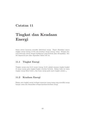 Catatan 11

Tingkat dan Keadaan
Energi

Suatu sistem kuantum memiliki diskritisasi energi. Dapat dibedakan antara
tingkat energi (energy levels) dan keadaan energi (energy sates). Sebagai ilus-
trasi beberapa sistem dengan konﬁgurasi yang berbeda akan ditunjukkan. Isti-
lah degenerasi pun akan digunakan dalam bab ini.



11.1      Tingkat Energi

Tingkat energi atau level energi (energy level) adalah susunan tingkat-tingkat
di mana energi pada tingkat-tingkat tersebut berbeda. Dalam buku ini suatu
tingkat energi diberi label j dan besar energi pada suatu tingkat adalah ǫj .



11.2      Keadaan Energi

Dalam satu tingkat energi terdapat semacam ruang-ruang yang memiliki energi
hampir sama dan dinamakan sebagai keadaan-keadaan energi.




                                      63
 
