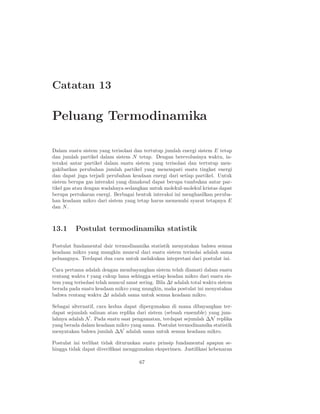 Catatan 13

Peluang Termodinamika

Dalam suatu sistem yang terisolasi dan tertutup jumlah energi sistem E tetap
dan jumlah partikel dalam sistem N tetap. Dengan berevolusinya waktu, in-
teraksi antar partikel dalam suatu sistem yang terisolasi dan tertutup men-
gakibatkan perubahan jumlah partikel yang menempati suatu tingkat energi
dan dapat juga terjadi perubahan keadaan energi dari setiap partikel. Untuk
sistem berupa gas interaksi yang dimaksud dapat berupa tumbukan antar par-
tikel gas atau dengan wadahnya sedangkan untuk molekul-molekul kristas dapat
berupa pertukaran energi. Berbagai bentuk interaksi ini menghasilkan peruba-
han keadaan mikro dari sistem yang tetap harus memenuhi syarat tetapnya E
dan N .



13.1      Postulat termodinamika statistik

Postulat fundamental dair termodinamika statistik menyatakan bahwa semua
keadaan mikro yang mungkin muncul dari suatu sistem terisolai adalah sama
peluangnya. Terdapat dua cara untuk melakukan intepretasi dari postulat ini.

Cara pertama adalah dengan membayangkan sistem telah diamati dalam suatu
rentang waktu t yang cukup lama sehingga setiap keadan mikro dari suatu sis-
tem yang terisolasi telah muncul amat sering. Bila ∆t adalah total waktu sistem
berada pada suatu keadaan mikro yang mungkin, maka postulat ini menyatakan
bahwa rentang waktu ∆t adalah sama untuk semua keadaan mikro.

Sebagai alternatif, cara kedua dapat dipergunakan di mana dibayangkan ter-
dapat sejumlah salinan atau replika dari sistem (sebuah ensemble) yang jum-
lahnya adalah N . Pada suatu saat pengamatan, terdapat sejumlah ∆N replika
yang berada dalam keadaan mikro yang sama. Postulat termodinamika statistik
menyatakan bahwa jumlah ∆N adalah sama untuk semua keadaan mikro.

Postulat ini terlihat tidak diturunkan suatu prinsip fundamental apapun se-
hingga tidak dapat diveriﬁkasi menggunakan eksperimen. Justiﬁkasi kebenaran

                                      67
 