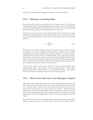 68                           CATATAN 13. PELUANG TERMODINAMIKA

postulat ini terletak pada ketepatan kesimpulan yang dapat ditarik.



13.2      Peluang termodinamika

Sejumlah keadaan mikro akan membentuk satu keadaan makro. Jumlah dari
semua keadaan mikro yang mungkin bagi suatu keadaan makro k disebut sebagai
peluang termodinamika Wk dari keadaan makro tersebut. Suatu asembli dengan
banyak partikel, peluang termodinamika akan bernilai besar.

Jumlah total keadaan mikro yang mungkin untuk suatu asembli, atau dapat
dikatakan sebagai peluang termodinamika asembli tersebut, adalah jumlah pelu-
ang termodinammika keadaan makro dari semua keadaan makro dalam asembli
tersebut


                                  Ω=        Wk .                          (13.1)
                                        k


Persamaan (13.1) dapat dijelaskan dengan ilustrasi sebagai berikut. Misalkan
saja dalam suatu sistem terdapat Ω keadaan mikro. Jumlah keadaan mikro
yang dapat membentuk keadaan makro pertama adalah W1 (peluang termodi-
namika keadaan makro pertama), jumlah keadaan mikro yang dapat memben-
tuk keadaan makro kedua adalah W2 (peluang termodinamika keadaan makro
kedua), dan seterusnya. Dengan demikian jumlah seluruh keadaan mikro dalam
sistem tersebut tak lain adalah jumlah peluang termodinammika keadaan makro
dari semua keadaan makro dalam asembli tersebut.

Untuk sistem dengan aturan yang berbeda, peluang termodinamika suatu
keadaan makro Wk , akan berbeda pula cara perhitungannya. Pada bagian
statistik Fermi-Dirac, Bose-Einstein, dan Maxwell-Boltzmann, akan diperli-
hatkan bagaimana menghitung Wk untuk ketiga kasus tersebut.



13.3      Observabel dan rata-rata bilangan okupasi

Sifat atau properti suatu observabel suatu sistem makroskopik bergantung pada
nilai rata-rata terhadap waktu dari properti atau sifat mikroskopik sistem terse-
but. Sebagai contoh, tekanan suatu gas bergantung pada nilai rata-rata ter-
hadap waktu dari transpor momentum pada suatu luasan. Melalui postulat
fundmental yang telah dibahas pada bagian sebelumnya, properti observabel
suatu sistem makroskopik akan pula bergantung pada nilai rata-rata properti
mikroskopik dari banyak replika suatu asembli yang diamati hanya pada suatu
waktu.

Kemudian tujuan dari teori statistik adalah mencari bagaimana menurunkan
ekspresi jumlah rata-rata dari partikel N j yang menempati tingkat energi j
 