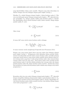13.3. OBSERVABEL DAN RATA-RATA BILANGAN OKUPASI                             69

yang diperbolehkan dalam suatu asembli. Ekspresi yang akan diturunkan ini
disebut sebagai rata-rata bilangan okupasi pada tingkat (energi) j.

Misalkan Njk adalah bilangan okupasi tingkat j dalam keadaan makro k. Nila
                                                             g
rata-rata kelompok (grup) bilangan okupasi pada tingkat j, N j , diperoleh den-
gan mengalikan Njk dengan jumlah replika pada keadaan makro k, Wk ∆N
dan dijumlahkan untuk seluruh keadaan makro dalam asembli, dibagi dengan
jumlah replika N , yaitu

                             g        1
                           Nj =               Njk Wk ∆N .                (13.2)
                                      N
                                          k


Akan tetapi


                                 N =          Wk ∆N ,                    (13.3)
                                          k


di mana ∆N sama untuk semua keadaan makro sehingga


                       g         k   Njk Wk   1
                     Nj =                   =           Njk Wk ,         (13.4)
                                     k Wk     Ω
                                                   k


di mana rumusan untuk menghitung Ω diperoleh dari Persamaan (13.1).

Dengan cara yang serupa dapat dicari rata-rata waktu dari bilangan okupasi
pada tingkat (energi) j. Sebagaimana telah dijelaskan dalam postulat funda-
mental termodinamika statistik bahwa semua keadaan mikro memiliki peluang
yang sama untuk muncul, yang artinya bahwa apabila sistem diamati untuk su-
atu rentang waktu yang lama t maka setiap keadaan mikro akan muncul dalam
rentang waktu total ∆t yang sama. Total durasi waktu suatu asembli berada
pada keadaan makro k tak lain adalah perkalian dari rentang waktu ∆t dengan
jumlah keadaan mikro Wk dalam keadaan makro tersebut. Jumlah dari semua
hasi perkalian ini untuk seluruh keadaan makro adalah sama dengan total waktu
pengamatan t,


                                     t=       Wk ∆t.                     (13.5)
                                          k

                                                                   t
Kemudian nilai rata-rata waktu bilangan okupasi pada tingkat j, N j , diperoleh
dengan mengalikan bilakang okupasi pada tingkat j pada keadaan makro k, Njk
dengan waktu asembli tersebut pada keadaan makro k, Wk ∆t, dijumlahkan un-
tuk seluruh keadaan makro dalam asembli tersebut, dan hasilnya dibagi dengan
total waktu pengamatan t, yaitu

                                 t    1
                            Nj =              Njk Wk ∆t.                 (13.6)
                                      t
                                          k
 
