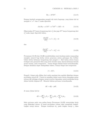 74                                            CATATAN 14. PENGALI α DAN β


                                   WT = W ′ W ′′ .                      (14.17)

Dengan kembali menggunakan pengali tak tentu Lagrange, yang dalam hal ini
menjadi α′ , α′′ , dan β, maka diperoleh


                   d ln WT + α′ dN ′ + α′′ dN ′′ + βdE = 0.             (14.18)

Dikarenakan W ′ hanya bergantung dari n′ dan juga W ′′ hanya bergantung dari
                                       j
n′′ maka dapat diperoleh bahwa
 j


                               ∂ ln W ′
                                        + α′ + βǫ′ = 0
                                                 j                      (14.19)
                                 ∂Nj′



dan


                           ∂ ln W ′′  ′′   ′′
                             ∂Nj′′ + α + βǫj = 0.                       (14.20)


Persamaan (14.19) dan (14.20) mendeﬁnisikan suatu keadaan makro yang paling
mungkin muncul bagi kedua sistem penyusun sistem gabungan dan terlihat
bahwa kedua keduanya bergantung dari pengali β. Dari kedua sistem hanya
terdapat satu parameter ﬁsis yang perlu bernilai sama, karena keduanya kontak
secara termal, yaitu temperatur – sesuai dengan hukum kenol termodinamika.
Dengan demikian dapat disimpulkan bahwa β hanya fungsi dari temperatur


                                     β = β(T ).                         (14.21)

Pengali β dapat pula dilihat dari sudut pandang lain apabila dikaitkan dengan
perubahan energi dE. Untuk itu misalkan dalam suatu sistem diasupkan panas
sebesar dQ sehingga sebagian energi tersebut digunakan untuk melakukan kerja
dalam bentuk ekspansi dV . Menurut hukum pertama termodinamika


                                 dE = dQ − pdV,                         (14.22)

di mana dalam hal ini


                  dE = d        ǫj Nj =       ǫj dNj +       Nj dǫj .   (14.23)
                           j              j              j


Suku pertama pada ruas paling kanan Persamaan (14.23) menyatakan kerja
yang dilakukan sistem, di mana perubahan volume akan mengubah tingkat-
tingkat energi sistem. Dengan sendirinya dǫj pada tingkat energi ǫj akan
 