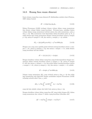 76                                                CATATAN 14. PENGALI α DAN β

14.5      Ruang fasa enam dimensi

Suatu elemen ruang fasa enam dimensi dΓ dideﬁnisikan melalui relasi (Pointon,
1967) dalam bentuk


                           dΓ = dxdydzdpx dpy dpz .                         (14.32)

Dalam Persamaan (14.32) terdapat elemen volume dalam ruang momentum
dan elemen volume dalam ruang koordinat. Pertama-tama, misalkan bahwa
volume dalam ruang momentum terletak antara dua nilai momentum, yaitu p
dan p + dp. Bila momentum total dinyatakan dalam koordinat polar (p, θ, ϕ)
maka elemen dari ruang momentum dengan rentang koordinat antara p sampai
p + dp, antara θ sampai θ + dθ, dan antara ϕ sampai ϕ + dϕ adalah


                 dVp = (dp)(pdθ)(p sin θdϕ) = p2 sin θdθdϕdp.               (14.33)

Dengan cara yang sama apabila posisi terletak rentang koordinat antara x sam-
pai x + dx, antara y sampai y + dy, dan antara z sampai z + dz, maka elemen
ruang koordinat tak lain adalah


                        dV = (dx)(dx)(dz) = dxdydz.                         (14.34)

Dengan demikian volume dalam ruang fasa yang berkorespondensi dengan mo-
mentum dalam rentang koordinat antara p sampai p + dp, antara θ sampai
θ + dθ, dan antara ϕ sampai ϕ + dϕ dan posisi dalam rentang koordinat antara
x sampai x + dx, antara y sampai y + dy, dan antara z sampai z + dz adalah


                        dΓ = dxdydz p2 sin θdθdϕdp.                         (14.35)

Volume ruang momentum ∆Vp yang terletak antara p dan p + dp dan tidak
lagi bergantung arah diperoleh dengan melakukan inegrasi Persamaan (14.33)
terhadap seluruh nilai θ dan ϕ, yaitu

                                    π                  2π
                  ∆Vp = p2 dp           sin θdθ             dϕ = 4πp2 dp,   (14.36)
                                0                  0


yang tak lain adalah volume dari kulit bola antara p dan p + dp.

Dengan demikian volume dalam ruang fasa ∆Γ yang terkait dengan ∆Vp dalam
ruang momentum dan volume V dalam ruang koordinat diberikan oleh


                    ∆Γ = 4πp2 dp             dxdydz = 4πp2 dp V.            (14.37)
                                         V
 