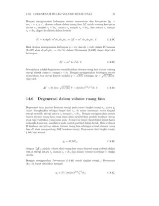 14.6. DEGENERASI DALAM VOLUME RUANG FASA                                  77

Dengan menggunakan hubungan antara momentum dan kecepatan (pi =
mvi , i = x, y, z), elemen volume dalam ruang fasa ∆Γ untuk rentang kecepatan
antara vx sampai vx + dvx , antara vy sampai vy + dvy , dan antara vz sampai
vz + dvz dapat dituliskan dalam bentuk


        dΓ = dxdydz m3 dvx dvy dvz ⇒ ∆Γ = m3 dvx dvy dvz V.           (14.38)

Baik dengan menggunakan hubungan p = mv dan dp = mdv dalam Persamaan
(14.37) atau dvx dvy dvz = 4πv 2 dv dalam Persamaan (14.38) dapat diperoleh
hubungan


                            ∆Γ = m3 4πv 2 dv V.                       (14.39)

Selanjutnya adalah bagaimana mendiﬁnisikan elemen ruang fasa dalam rentang
energi kinetik antara ǫ sampai ǫ + dǫ. Dengan menggunakan hubungan antara
                                           √
momentum dan energi kinetik melalui p = 2mǫ sehingga dp = m/(2ǫ)dǫ,
diperoleh


              ∆Γ = 4π 2mǫ      m/(2ǫ) V = 2π(2m)3/2 ǫ1/2 dǫ V.        (14.40)



14.6      Degenerasi dalam volume ruang fasa

Degenerasi atau jumlah keadaan energi pada suatu tingkat energi ǫj , yaitu gj
dapat diungkapkan sebagai fungsi dari ǫj , di mana umumnya suatu tingkat
energi memiliki energi antara ǫj sampai ǫj + dǫj . Dengan menggunakan asumsi
bahwa volume ruang fasa yang sama akan memberikan jumlah keadaan energi,
yang diperbolehkan, yang sama pula. Asumsi ini dapat dijustiﬁkasi dalam kasus
mekanika kuantum, misalknya pada contoh partikel dalam kotak. Bila terdapat
B keadaan energi tiap satuan volume ruang fasa sehingga sebuah elemen ruang
fasa dΓ akan mengandung BdΓ keadaan energi. Degenerasi dari tingkat energi
j tak lain adalah


                               gj = B(∆Γ)j ,                          (14.41)

dengan (∆Γ)j adalah volume dari ruang fasa enam dimensi yang terletak dalam
rentan energi antara ǫj sampai ǫj + dǫj dan dalam volume koordinat V dalam
sistem.

Dengan menggunakan Persamaan (14.40) untuk tingkat energi j Persamaan
(14.41) dapat dituliskan menjadi

                                               1/2
                         gj ≡ BV 2π(2m)3/2 ǫj dǫj                     (14.42)
 