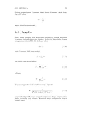 14.8. PENGALI α                                                          79

Dengan membandingkan Persamaan (14.49) dengan Persamaan (14.43) dapat
diperoleh bahwa


                                              1
                                    β=−
                                             kT


seperti dalam Persamaan(14.31).



14.8       Pengali α

Secara umum, pengali α tidak bernilai sama untuk ketiga statistik, melainkan
bergantung dari pada kasus yang ditinjau. Berikut ini akan dibahas dengan
menggunakan statistik MB. Bila dituliskan bahwa


                                      A = eα                         (14.50)


maka Persamaan (14.7) akan menjadi


                                   Nj = Agj eβǫj                     (14.51)


dan jumlah total partikel adalah


                              N =A           gj eβǫj                 (14.52)
                                         j



sehingga


                                           N
                              A=                   .                 (14.53)
                                         j gj eβǫj


Dengan menggunakan hasil dari Persamaan (14.41) maka


                                             N
                    A=    ∞                        1/2
                                                             ,       (14.54)
                          0 (BV     2π(2m)3/2 ǫj dǫj )eβǫj


yang kembali diperoleh dengan mengganti penjumlahan dengan integrasi untuk
semua nilai energi yang mungkin. Kemudian dengan menggunakan integral
fungsi Γ, yaitu
 