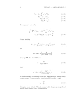 80                                                  CATATAN 14. PENGALI α DAN β



                                               ∞
                              Γ(n + 1) =           e−x xn dx,             (14.55)
                                           0
                                    Γ(n + 1) = nΓ(n),                     (14.56)
                                        Γ(n + 1) = n!,                    (14.57)
                                                   √
                                         Γ(1/2) = ı,                      (14.58)


dan dengan x ≡ −βǫ, maka


                    ∞                                         ∞
                        1/2
                        ǫj eβǫj dǫj = (−β)−1/2    x1/2 e−x dx
                0                                         0
                                                         √
                                 −1/2              −1/2 π
                           = (−β)     Γ(3/2) = (−β)          .            (14.59)
                                                          2

Dengan demikian

                                N                N
                    A=                   =                                (14.60)
                          BV (−2πm/β)3/2   BV (2πmkT )3/2

dan


                                                  N
                          α = ln A = ln                    .              (14.61)
                                            BV (2πmkT )3/2

Untuk gas BE akan diperoleh bahwa


                                             N h3
                                   A=                                     (14.62)
                                        V (2πmkT )3/2

atau


                                                    N h3
                          α = ln A = ln                      ,            (14.63)
                                               V (2πmkT )3/2

di mana dalam hal ini degenerasi, atau lebih tepatnya jumlah keadaan energi
yang menempati elemen ruang fasa enam dimensi dideﬁnisikan sebagai

                                                   dΓ
                                           g=         .                   (14.64)
                                                   h3

Sedangkan dalam statistik FD maka α akan terkait dengan apa yang dikenal
sebagai energi Fermi ǫF , yaitu lewat hubungan
 