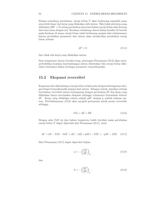 84                            CATATAN 15. ENERGI BEBAS HELMHOLTZ

Selama terjadinya perubahan, energi bebas F akan berkurang sejumlah sama
atau lebih besar dari kerja yang dilakukan oleh sistem. Bila tidak ada kerja yang
dilakukan (dW = 0) setiap perubahan isotermal dalam energi bebas akan kurang
dari atau sama dengan nol. Keadaan setimbang sistem dalam kondisi ini berada
pada keadaan di mana energi bebas telah berkurang sampai nilai minimumnya
karena perubahan parameter dari sistem akan memberikan perubahan energi
bebas sebesar


                                    dF = 0                                (15.5)

dan tidak ada kerja yang dilakukan sistem.

Saat temperatur sistem bernilai tetap, penerapan Persamaan (15.5) akan mem-
perbolehkan keadaan kesetimbangan sistem ditentukan bila energi bebas dike-
tahui bentuknya dalam berbagai parameter termodinamika.



15.2       Ekspansi reversibel

Kegunaan dari diketahuinya energi bebas terkait pula dengan hubungannya den-
gan fungsi termodinamika lainnya dari sistem. Sebagai contoh, misalnya sebuah
berubahan reversibel sistem berlangsung dengan perubahan dT dan kerja yang
dilakukan hanya merupakan ekspansi sehingga volumenya bertambah sebesar
dV . Kerja yang dilakukan sistem adalah pdV dengan p adalah tekanan sis-
tem. Pertidaksamaan (15.3) akan menjadi persamaan untuk proses reversible
sehingga


                               T ds = dE + dW.                            (15.6)

Dengan nilai T dS ini dan bahwa temperatu boleh berubah maka perubahan
energi bebas F dapat diperoleh dari Persamaan (15.1), yaitu



     dF = dE − T dS − SdT = dE − (dE + pdV ) − SdT = −pdV − SdT.          (15.7)


Dari Persamaan (15.7) dapat diperoleh bahwa


                                         ∂F
                                p=−                                       (15.8)
                                         ∂V   T


dan


                                        ∂F
                                S=−               .                       (15.9)
                                        ∂T    V
 