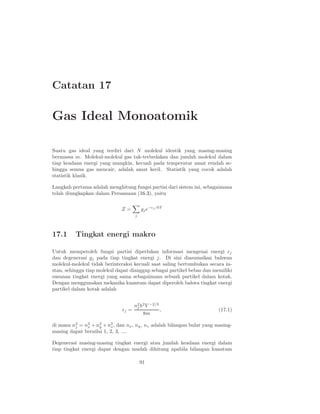 Catatan 17
Gas Ideal Monoatomik
Suatu gas ideal yang terdiri dari N molekul identik yang masing-masing
bermassa m. Molekul-molekul gas tak-terbedakan dan jumlah molekul dalam
tiap keadaan energi yang mungkin, kecuali pada temperatur amat rendah se-
hingga semua gas mencair, adalah amat kecil. Statistik yang cocok adalah
statistik klasik.
Langkah pertama adalah menghitung fungsi partisi dari sistem ini, sebagaimana
telah diungkapkan dalam Persamaan (16.3), yaitu
Z =
j
gje−ǫj /kT
17.1 Tingkat energi makro
Untuk memperoleh fungsi partisi diperlukan informasi mengenai energi ǫj
dan degenerasi gj pada tiap tingkat energi j. Di sini diasumsikan bahwan
molekul-molekul tidak berinteraksi kecuali saat saling bertumbukan secara in-
stan, sehingga tiap molekul dapat dianggap sebagai partikel bebas dan memiliki
susunan tingkat energi yang sama sebagaimana sebuah partikel dalam kotak.
Dengan menggunakan mekanika kuantum dapat diperoleh bahwa tingkat energi
partikel dalam kotak adalah
ǫj =
n2
j h2
V −2/3
8m
, (17.1)
di mana n2
j = n2
x + n2
y + n2
z, dan nx, ny, nz adalah bilangan bulat yang masing-
masing dapat bernilai 1, 2, 3, ....
Degenerasi masing-masing tingkat energi atau jumlah keadaan energi dalam
tiap tingkat energi dapat dengan mudah dihitung apabila bilangan kuantum
91
 