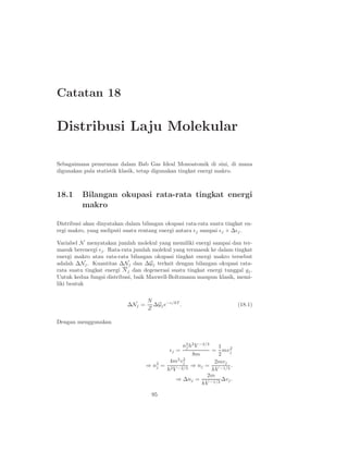Catatan 18
Distribusi Laju Molekular
Sebagaimana penurunan dalam Bab Gas Ideal Monoatomik di sini, di mana
digunakan pula statistik klasik, tetap digunakan tingkat energi makro.
18.1 Bilangan okupasi rata-rata tingkat energi
makro
Distribusi akan dinyatakan dalam bilangan okupasi rata-rata suatu tingkat en-
ergi makro, yang meliputi suatu rentang energi antara ǫj sampai ǫj + ∆ǫj.
Variabel N menyatakan jumlah molekul yang memiliki energi sampai dan ter-
masuk berenergi ǫj. Rata-rata jumlah molekul yang termasuk ke dalam tingkat
energi makro atau rata-rata bilangan okupasi tingkat energi makro tersebut
adalah ∆Nj. Kuantitas ∆Nj dan ∆Gj terkait dengan bilangan okupasi rata-
rata suatu tingkat energi Nj dan degenerasi suatu tingkat energi tunggal gj.
Untuk kedua fungsi distribusi, baik Maxwell-Boltzmann maupun klasik, memi-
liki bentuk
∆Nj =
N
Z
∆Gje−ǫ/kT
. (18.1)
Dengan menggunakan
ǫj =
n2
j h2
V −2/3
8m
=
1
2
mv2
j
⇒ n2
j =
4m2
v2
j
h2V −2/3
⇒ nj =
2mvj
hV −1/3
.
⇒ ∆nj =
2m
hV −1/3
∆vj.
95
 