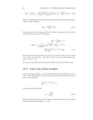 96 CATATAN 18. DISTRIBUSI LAJU MOLEKULAR
∆Gj =
π
2
n2
j ∆nj =
π
2
4m2
v2
j
h2V −2/3
2m
hV −1/3
∆vj =
4πm3
V
h3
v2
j ∆vj. (18.2)
Dengan menghilangkan indeks j pada Persamaan (18.2) di atas dan memberikan
indeks v dapat dituliskan
∆Gv =
4πm3
V
h3
v2
∆v. (18.3)
Gunakan hasil dalam Persamaan (18.3) ke dalam Persamaan (18.1) dan hasil
untuk Z dari Persamaan (17.8) sehingga
∆Nj =
N
Z
∆Gje−ǫ/kT
⇒ ∆Nv =
N
V 2πmkT
h2
3/2
4πm3
V
h3
v2
∆v e−mv2
/2kT
=
4N
√
π
m
2kT
3/2
v2
e−mv2
/2kT
∆v. (18.4)
Kuantitas Nv merepresentasikan rata-rata total jumlah molekul yang memiliki
laju sampai dan termasuk v, dan ∆Nv adalah rata-rata jumlah dengan laju
antara v dan v + ∆v.
Persamaan (18.4) disebut sebagai fungsi distribusi laju Maxwell-Boltzmann.
18.2 Laju yang paling mungkin
Laju yang paling mungkin vm untuk molekul-molekul yang memiliki laju antara
v dan v+∆v dapat diperoleh dengan mencari nilai maksimum dari (18.4) dengan
hanya memperhatikan
d
dv
v2
e−mv2
/2kT
= 0
yang akan memberikan hasil
vm =
2kT
m
. (18.5)
Dengan demikian Persamaan (18.4) dapat dituliskan dalam bentuk yang lebih
kompak, dengan menggunakan vm, yaitu
 
