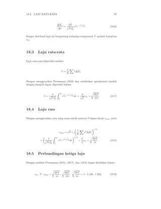 18.3. LAJU RATA-RATA 97
∆Nv
∆v
=
4N
√
πv3
m
v2
e−v2
/v2
m . (18.6)
Fungsi distribusi laju ini bergantung terhadap temperatur T melalui kuantitas
vm.
18.3 Laju rata-rata
Laju rata-rata diperoleh melalui
v =
1
N
v∆Nv.
Dengan menggunakan Persamaan (18.6) dan melakukan aproksimasi jumlah
dengan integral dapat diperoleh bahwa
v =
4
√
πv3
m
∞
0
v3
e−v2
/v2
m dv =
2
√
π
vm =
8kT
πm
(18.7)
18.4 Laju rms
Dengan menggunakan cara yang sama untuk mencari v dapat dicari vrms, yaitu
vrms =
√
v =
1
N
v2
∆Nv
1/2
=
4
√
πv3
m
∞
0
v4
e−v2
/v2
m dv
1/2
=
3
2
vm =
3kT
m
(18.8)
18.5 Perbandingan ketiga laju
Dengan melihat Persamaan (18.5), (18.7), dan (18.8) dapat dituliskan bahwa
vm : v : vrms =
2kT
m
:
8kT
πm
:
3kT
m
= 1 : 1.128 : 1.224. (18.9)
 