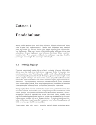 Catatan 1
Pendahuluan
Setiap cabang khusus ﬁsika mula-mula dipelajari dengan memisahkan ruang
yang terbatas dari lingkungannnya. Bagian yang dipisahkan yang menjadi
pusat perhatian kita disebut sistem, dan segala sesuatu diluar sistem dise-
but lingkungan. Bila suatu sistem telah dipilih maka kelakuan sistem atau
antaraksinya dengan lingkungan atau keduanya dinyatakan dalam kuantitas-
kuantitas ﬁsis. Pada umumnya terdapat dua pandangan yang dapat diambil,
pandangan makroskopik dan pandangan mikroskopik.
1.1 Ruang lingkup
Pemerian makroskopik suatu sistem meliputi perincian beberapa sifat pokok
sistem, atau sifat skala besar dari sistem, yang dapat diukur berdasarkan atas
penerimaan indera kita. Termodinamika adalah contoh cabang ilmu ﬁsika yang
menerapkan pandangan makroskopik. Sedangkan, pemerian mikroskopik suatu
sistem meliputi beberapa ciri khas seperti adanya pengandaian bahwa sistem
terdiri atas sejumlah molekul, dan kuantitas-kuantitas yang diperinci tidak da-
pat diukur. Contoh penerapan pandangan mikroskopik untuk cabang ilmu ﬁsika
yaitu dalam ﬁsika statistik. Bila kedua pandangan itu diterapkan pada sistem
yang sama maka keduanya harus meghasilkan kesimpulan yang sama.
Ruang lingkup ﬁsika statistik meliputi dua bagian besar, yaitu teori kinetik dan
mekanika statistik. Berdasarkan pada teori peluang dan hukum mekanika, teori
kinetik mampu menggambarkan sistem dalam keadaan tak seimbang, seperti:
proses efusi, viskositas, konduktivitas termal, dan difusi. Disini, molekul suatu
gas ideal tidak dianggap bebas sempurna tetapi ada antaraksi ketika bertum-
bukan dengan molekul lain atau dengan dinding. Bentuk antaraksi yang ter-
batas ini diacukan sebagai antaraksi lemah atau kuasi bebas. Ruang lingkup ini
tidak membahas partikel berantaraksi kuat
Tidak seperti pada teori kinetik, mekanika statistik tidak membahas perin-
1
 