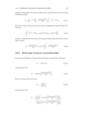 19.2. BEBERAPA BESARAN TERMODINAMIKA 101
Dengan menggunakan Persamaan (19.9) dan V maka Persamaan (19.2) dapat
dituliskan menjadi
Z ≡ e−ǫ/kT dΓ
h3
=
2πV (2m)3/2
h3
∞
0
ǫ1/2
e−ǫ/kT
dǫ (19.11)
Persamaan (19.11) dapat diselesaikan dengan menggunakan integral fungsi Γ(x)
sehingga
∞
0
ǫ1/2
e−ǫ/kT
dǫ = (kT )3/2
Γ(3/2) = (kT )3/2
√
π
2
(19.12)
Dengan menggunakan hasil dalam Persamaan (19.12) maka Persamaan (19.11)
akan menjadi
Z =
2πV (2m)3/2
h3
· (kT )3/2
√
π
2
=
V (2πmkT )3/2
h3
(19.13)
19.2 Beberapa besaran termodinamika
Energi bebas Helmholtz F dapat dihitung dengan menggunakan hubungan
F = −NkT ln Z (19.14)
sehingga diperoleh
F = −NkT ln
V (2πmkT )3/2
h3
. (19.15)
Entropi S dapat diperoleh lewat
S = −
∂F
∂T V
(19.16)
sehingga diperoleh
S = −
∂
∂T
−NkT ln
V (2πmkT )3/2
h3
V
=
∂
∂T
NkT ln
V (2πmkT )3/2
h3
V
 