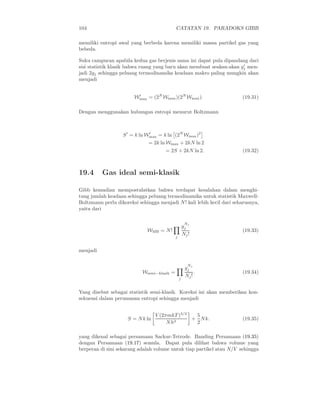 104 CATATAN 19. PARADOKS GIBB
memiliki entropi awal yang berbeda karena memiliki massa partikel gas yang
bebeda.
Suku campuran apabila kedua gas berjenis sama ini dapat pula dipandang dari
sisi statistik klasik bahwa ruang yang baru akan membuat seakan-akan g′
j men-
jadi 2gj sehingga peluang termodinamika keadaan makro paling mungkin akan
menjadi
W′
max = (2N
Wmax)(2N
Wmax). (19.31)
Dengan menggunakan hubungan entropi menurut Boltzmann
S′
= k ln W′
max = k ln (2N
Wmax)2
= 2k ln Wmax + 2kN ln 2
= 2S + 2kN ln 2. (19.32)
19.4 Gas ideal semi-klasik
Gibb kemudian mempostulatkan bahwa terdapat kesalahan dalam menghi-
tung jumlah keadaan sehingga peluang termodinamika untuk statistik Maxwell-
Boltzmann perlu dikoreksi sehingga menjadi N! kali lebih kecil dari seharusnya,
yaitu dari
WMB = N!
j
g
Nj
j
Nj!
(19.33)
menjadi
Wsemi−klasik =
j
g
Nj
j
Nj!
. (19.34)
Yang disebut sebagai statistik semi-klasik. Koreksi ini akan memberikan kon-
sekuensi dalam perumusan entropi sehingga menjadi
S = Nk ln
V (2πmkT )3/2
Nh3
+
5
2
Nk. (19.35)
yang dikenal sebagai persamaan Sackur-Tetrode. Banding Persamaan (19.35)
dengan Persamaan (19.17) semula. Dapat pula dilihat bahwa volume yang
berperan di sini sekarang adalah volume untuk tiap partikel atau N/V sehingga
 