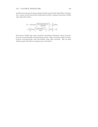 19.4. GAS IDEAL SEMI-KLASIK 105
apabila dua jenis gas dicampur dengan kondisi seperti telah disebabkan sebelum-
nya, volume untuk tiap partikel tidak akan berubah. Dengan Persamaan (19.35)
akan diperoleh bahwa
S′
= (2N)k ln
(2V )(2πmkT )3/2
(2N)h3
+
5
2
(2N)k
= 2 Nk ln
V (2πmkT )3/2
Nh3
+
5
2
Nk = 2S.
Persamaan (19.35) juga akan membuat perubahan hubungan antara besaran-
besaran termodinamika terhadap fungsi partisi. Akan tetapi hasi akhir besaran-
besaran termodinamika yang diturunkan tidak akan berubah. Hal ini akan
dibahas pada bab khusus mengenai gas semi-klasik.
 