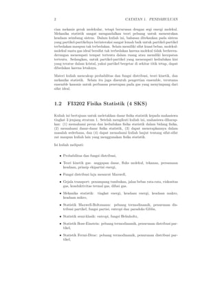 2 CATATAN 1. PENDAHULUAN
cian mekanis gerak molekular, tetapi berurusan dengan segi energi molekul.
Mekanika statistik sangat mengandalkan teori peluang untuk menentukan
keadaan seimbang sistem. Dalam kuliah ini, bahasan ditekankan pada sistem
yang partikel-partikelnya berinteraksi sangat lemah baik untuk partikel-partikel
terbedakan maupun tak terbedakan. Selain memiliki sifat kuasi bebas, molekul-
molekul suatu gas ideal bersifat tak terbedakan karena molekul tidak berkecen-
derungan menempati tempat tertentu dalam ruang atau memiliki kecepatan
tertentu. Sedangkan, untuk partikel-partikel yang menempati kedudukan kisi
yang teratur dalam kristal, yakni partikel bergetar di sekitar titik tetap, dapat
dibedakan karena letaknya.
Materi kuliah mencakup probabilitas dan fungsi distribusi, teori kinetik, dan
mekanika statistik. Selain itu juga disentuh pengertian ensemble, terutama
ensemble kanonis untuk perluasan penerapan pada gas yang menyimpang dari
sifat ideal.
1.2 FI3202 Fisika Statistik (4 SKS)
Kuliah ini bertujuan untuk meletakkan dasar ﬁsika statistik kepada mahasiswa
tingkat 3 jenjang stratum 1. Setelah mengikuti kuliah ini, mahasiswa diharap-
kan: (1) memahami peran dan kedudukan ﬁsika statistik dalam bidang ﬁsika,
(2) memahami dasar-dasar ﬁsika statistik, (3) dapat menerapkannya dalam
masalah sederhana, dan (4) dapat memahami kuliah lanjut tentang sifat-sifat
zat maupun kuliah lain yang menggunakan ﬁsika statistik.
Isi kuliah meliputi:
• Probabilitas dan fungsi distribusi,
• Teori kinetik gas: anggapan dasar, ﬂuks molekul, tekanan, persamaan
keadaan, prinsip ekipartisi energi,
• Fungsi distribusi laju menurut Maxwell,
• Gejala transport: penampang tumbukan, jalan bebas rata-rata, viskositas
gas, konduktivitas termal gas, difusi gas.
• Mekanika statistik: tingkat energi, keadaan energi, keadaan makro,
keadaan mikro,
• Statistik Maxwell-Boltzmann: peluang termodinamik, penurunan dis-
tribusi partikel, fungsi partisi, entropi dan paradoks Gibbs,
• Statistik semi-klasik: entropi, fungsi Helmholtz,
• Statistik Bose-Einstein: peluang termodinamik, penurunan distribusi par-
tikel,
• Statistik Fermi-Dirac: peluang termodinamik, penurunan distribusi par-
tikel,
 