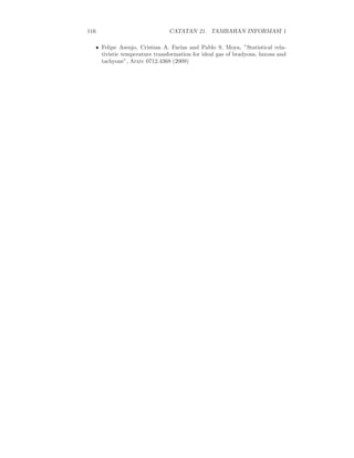 116 CATATAN 21. TAMBAHAN INFORMASI 1
• Felipe Asenjo, Cristian A. Far´ıas and Pablo S. Moya, ”Statistical rela-
tivistic temperature transformation for ideal gas of bradyons, luxons and
tachyons”, Arxiv 0712.4368 (2009)
 