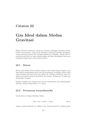 Catatan 22
Gas Ideal dalam Medan
Gravitasi
Dalam bab-bab sebelumnya energi gas umumnya dianggap seluruhnya dalam
bentuk energi kinetik, yang berarti walaupun wadah gas memiliki ketinggian,
energi potensial gravitasi dari molekul-molekul gas diabaikan. Dalam bab ini
energi potensial jenis ini akan diperhitungkan dan akan ditunjukkan bahwa gas
berfungsi sebagai suatu sistem multi variabel.
22.1 Sistem
Sistem yang dibahas di sini adalah terdapat suatu wadah dengan tinggi L yang
dapat diatur menggunakan piston dan luas penampang A sehingga volume ruang
yang ditempati gas pada suatu saat adalah AL. Sumbu-y diambil ke arah atas
dengan percepatan gravitasi diambil ke arah bawah. Temperatur T dalam gas
diasumsikan seragam.
Dengan demikian gas menjadi suatu sistem multivariabel yang dideskripsikan
oleh tiga variabel saling bebas T , L, dang g.
22.2 Persamaan termodinamika
Untuk sistem ini dapat dituliskan bahwa
T dS = dU + Y1dX1 − X2dY2 (22.1)
dengan variabel ekstensif X1 adalah L dan variabel intensif Y2 adalah medan
117
 