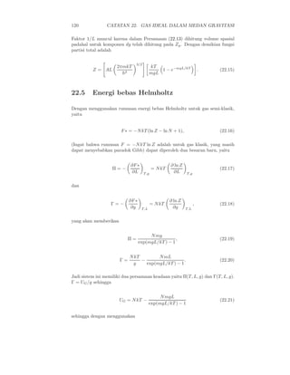 120 CATATAN 22. GAS IDEAL DALAM MEDAN GRAVITASI
Faktor 1/L muncul karena dalam Persamaan (22.13) dihitung volume spasial
padahal untuk komponen dy telah dihitung pada Zy. Dengan demikian fungsi
partisi total adalah
Z = AL
2πmkT
h2
3/2
kT
mgL
1 − e−mgL/kT
. (22.15)
22.5 Energi bebas Helmholtz
Dengan menggunakan rumusan energi bebas Helmholtz untuk gas semi-klasik,
yaitu
F∗ = −NkT (ln Z − ln N + 1), (22.16)
(Ingat bahwa rumusan F = −NkT ln Z adalah untuk gas klasik, yang masih
dapat menyebabkan paradok Gibb) dapat diperoleh dua besaran baru, yaitu
Π = −
∂F∗
∂L T,g
= NkT
∂ ln Z
∂L T,g
(22.17)
dan
Γ = −
∂F∗
∂g T,L
= NkT
∂ ln Z
∂g T,L
, (22.18)
yang akan memberikan
Π =
Nmg
exp(mgL/kT) − 1
, (22.19)
Γ =
NkT
g
−
NmL
exp(mgL/kT) − 1
. (22.20)
Jadi sistem ini memiliki dua persamaan keadaan yaitu Π(T, L, g) dan Γ(T, L, g).
Γ = UG/g sehingga
UG = NkT −
NmgL
exp(mgL/kT) − 1
(22.21)
sehingga dengan menggunakan
 