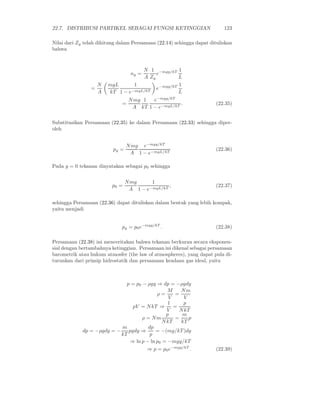 22.7. DISTRIBUSI PARTIKEL SEBAGAI FUNGSI KETINGGIAN 123
Nilai dari Zy telah dihitung dalam Persamaan (22.14) sehingga dapat dituliskan
bahwa
ny =
N
A
1
Zy
e−mgy/kT 1
L
=
N
A
mgL
kT
1
1 − e−mgL/kT
e−mgy/kT 1
L
=
Nmg
A
1
kT
e−mgy/kT
1 − e−mgL/kT
. (22.35)
Substitusikan Persamaan (22.35) ke dalam Persamaan (22.33) sehingga diper-
oleh
py =
Nmg
A
e−mgy/kT
1 − e−mgL/kT
(22.36)
Pada y = 0 tekanan dinyatakan sebagai p0 sehingga
p0 =
Nmg
A
1
1 − e−mgL/kT
, (22.37)
sehingga Persamaan (22.36) dapat dituliskan dalam bentuk yang lebih kompak,
yaitu menjadi
py = p0e−mgy/kT
. (22.38)
Persamaan (22.38) ini menceritakan bahwa tekanan berkuran secara eksponen-
sial dengan bertambahnya ketinggian. Persamaan ini dikenal sebagai persamaan
barometrik atau hukum atmosfer (the law of atmospheres), yang dapat pula di-
turunkan dari prinsip hidrostatik dan persamaan keadaan gas ideal, yaitu
p = p0 − ρgy ⇒ dp = −ρgdy
ρ =
M
V
=
Nm
V
pV = NkT ⇒
1
V
=
p
NkT
ρ = Nm
p
NkT
=
m
kT
p
dp = −ρgdy = −
m
kT
pgdy ⇒
dp
p
= −(mg/kT )dy
⇒ ln p − ln p0 = −mgy/kT
⇒ p = p0e−mgy/kT
. (22.39)
 