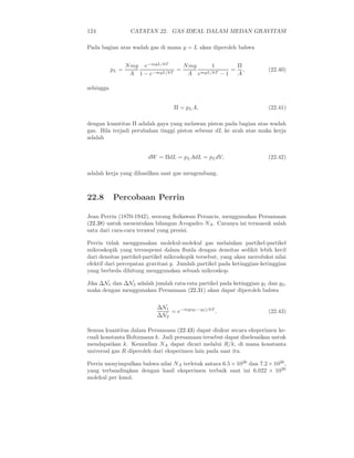 124 CATATAN 22. GAS IDEAL DALAM MEDAN GRAVITASI
Pada bagian atas wadah gas di mana y = L akan diperoleh bahwa
pL =
Nmg
A
e−mgL/kT
1 − e−mgL/kT
=
Nmg
A
1
emgL/kT − 1
=
Π
A
, (22.40)
sehingga
Π = pLA, (22.41)
dengan kuantitas Π adalah gaya yang melawan piston pada bagian atas wadah
gas. Bila terjadi perubahan tinggi piston sebesar dL ke arah atas maka kerja
adalah
dW = ΠdL = pLAdL = pLdV, (22.42)
adalah kerja yang dihasilkan saat gas mengembang.
22.8 Percobaan Perrin
Jean Perrin (1870-1942), seorang ﬁsikawan Perancis, menggunakan Persamaan
(22.38) untuk menentukan bilangan Avogadro NA. Caranya ini termasuk salah
satu dari cara-cara terawal yang presisi.
Perrin tidak menggunakan molekul-molekul gas melainkan partikel-partikel
mikroskopik yang tersuspensi dalam ﬂuida dengan densitas sedikit lebih kecil
dari densitas partikel-partikel mikroskopik tersebut, yang akan mereduksi nilai
efektif dari percepatan gravitasi g. Jumlah partikel pada ketinggian-ketinggian
yang berbeda dihitung menggunakan sebuah mikroskop.
Jika ∆N1 dan ∆N2 adalah jumlah rata-rata partikel pada ketinggian y1 dan y2,
maka dengan menggunakan Persamaan (22.31) akan dapat diperoleh bahwa
∆N1
∆N2
= e−mg(y1−y2)/kT
. (22.43)
Semua kuantitas dalam Persamaan (22.43) dapat diukur secara eksperimen ke-
cuali konstanta Boltzmann k. Jadi persamaan tersebut dapat diselesaikan untuk
mendapatkan k. Kemudian NA dapat dicari melalui R/k, di mana konstanta
universal gas R diperoleh dari eksperimen lain pada saat itu.
Perrin menyimpulkan bahwa nilai NA terletak antara 6.5 × 1026
dan 7.2 × 1026
,
yang terbandingkan dengan hasil eksperimen terbaik saat ini 6.022 × 1026
molekul per kmol.
 