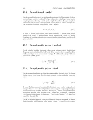 126 CATATAN 23. GAS DIATOMIK
23.2 Fungsi-fungsi partisi
Untuk mempelajari properti termodinamika suatu gas ideal diatomik perlu diru-
muskan fungsi partisi sebuah molekul gas dalam suku-suku fungsi-fungsi partisi
yang terpisah untuk setiap bentuk gerak yang berkontribusi. Dengan mengikuti
cara dalam bab gas ideal dalam pengaruh medan gravitasi, adalah mungkin un-
tuk melaukan faktorisasi fungsi partisi total Z seperti
Z = ZtZrZvZeZn, (23.1)
di mana Zt adalah fungsi partisi untuk gerak translasi, Zr adalah fungsi partisi
untuk gerak rotasi, Zv adalah fungsi partisi untuk gerak vibrasi, Ze adalah
fungsi partisi untuk gerak elektron-elektron, dan Zn adalah fungsi partisi untuk
gerak spin inti.
23.3 Fungsi partisi gerak translasi
Gerak translasi molekul diatomik cukup mirip sehingga dapat dianalogikan
dengan gerak translasi molekul tak-berstruktur (structureless) yang telah ditu-
runkan untuk gas ideal monoatomik, sehingga Zt tak lain adalah seperti dalam
Persamaan (22.13), yaitu
Zt = V
2πmkT
h2
1/2
. (23.2)
23.4 Fungsi partisi gerak rotasi
Untuk mementukan fungsi partisi gerak rotasi molekul diatomik perlu dituliskan
tingkat energi rotasi yang diperbolehkan ǫj dalam bentuk mekanika kuantum,
yaitu
ǫj = j(j + 1)
h2
8π2I
, (23.3)
di mana I adalah momen inersia molekul terhada suatu sumbu yang melewati
titik pusat massa molekul dan tegak lurus terhadap garis yang menghubungkan
kedua atom dalam molekul diatomik. Sedangkan j adalah bilangan kuantum
momentum angular total gerakan rotasi. Salah satu penurunan Persamaan
(23.3) dapat dilihat dalam S. Glasstone, ”Theoretical Chemistry”, D. Van Nos-
trand Co. Inc., (1947).
Untuk setiap nilai bilangan kuantum j bilangan kuantum magnetik mj hanya
dapat memiliki nilai bilangan bulat antara j dan −j, yang berarti terdapat
 