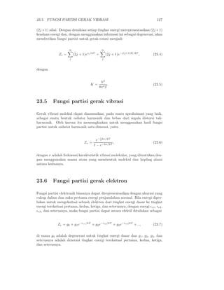 23.5. FUNGSI PARTISI GERAK VIBRASI 127
(2j +1) nilai. Dengan demikian setiap tingkat energi merepresentasikan (2j +1)
keadaan energi dan, dengan menggunakan informasi ini sebagai degenerasi, akan
memberikan fungsi partisi untuk gerak rotasi menjadi
Zr =
∞
j
(2j + 1)eǫj/kT
=
∞
j
(2j + 1)e−j(j+1)K/kT
, (23.4)
dengan
K =
h2
8π2I
. (23.5)
23.5 Fungsi partisi gerak vibrasi
Gerak vibrasi molekul dapat diasumsikan, pada suatu aproksimasi yang baik,
sebagai suatu bentuk osilator harmonik dan bebas dari segala distorsi tak-
harmonik. Oleh karena itu memungkinkan untuk menggunakan hasil fungsi
partisi untuk osilator harmonik satu-dimensi, yaitu
Zv =
e− 1
2 hν/kT
1 − e−hν/kT
, (23.6)
dengan ν adalah frekuensi karakteristik vibrasi molekular, yang ditentukan den-
gan menggunakan massa atom yang membentuk molekul dan kopling alami
antara keduanya.
23.6 Fungsi partisi gerak elektron
Fungsi partisi elektronik biasanya dapat direpresentasikan dengan akurasi yang
cukup dalam dua suku pertama energi penjumlahan normal. Bila energi diper-
lukan untuk mengeksitasi sebuah elektron dari tingkat energi dasar ke tingkat
energi tereksitasi pertama, kedua, ketiga, dan seterusnya, dengan energi ǫe1, ǫe2,
ǫe3, dan seterusnya, maka fungsi partisi dapat secara efektif dituliskan sebagai
Ze = g0 + g1e−ǫe1/kT
+ g2e−ǫe2/kT
+ g3e−ǫe3/kT
+ .., (23.7)
di mana g0 adalah degenerasi untuk tingkat energi dasar dan g1, g2, g3, dan
seterusnya adalah denerasi tingkat energi tereksitasi pertama, kedua, ketiga,
dan seterusnya.
 