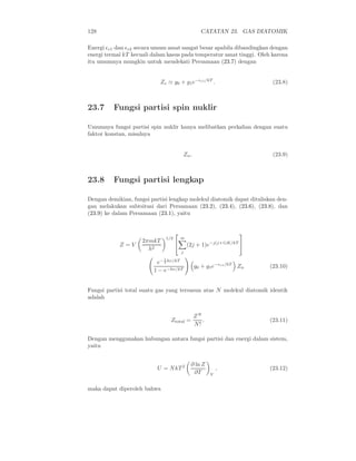 128 CATATAN 23. GAS DIATOMIK
Energi ǫe1 dan ǫe2 secara umum amat sangat besar apabila dibandingkan dengan
energi termal kT kecuali dalam kasus pada temperatur amat tinggi. Oleh karena
itu umumnya mungkin untuk mendekati Persamaan (23.7) dengan
Ze ≃ g0 + g1e−ǫe1/kT
. (23.8)
23.7 Fungsi partisi spin nuklir
Umumnya fungsi partisi spin nuklir hanya melibatkan perkalian dengan suatu
faktor konstan, misalnya
Zn. (23.9)
23.8 Fungsi partisi lengkap
Dengan demikian, fungsi partisi lengkap molekul diatomik dapat dituliskan den-
gan melakukan subtsitusi dari Persamaan (23.2), (23.4), (23.6), (23.8), dan
(23.9) ke dalam Persamaan (23.1), yaitu
Z = V
2πmkT
h2
1/2


∞
j
(2j + 1)e−j(j+1)K/kT


e− 1
2 hν/kT
1 − e−hν/kT
g0 + g1e−ǫe1/kT
Zn (23.10)
Fungsi partisi total suatu gas yang tersusun atas N molekul diatomik identik
adalah
Ztotal =
ZN
N!
. (23.11)
Dengan menggunakan hubungan antara fungsi partisi dan energi dalam sistem,
yaitu
U = NkT 2 ∂ ln Z
∂T V
, (23.12)
maka dapat diperoleh bahwa
 