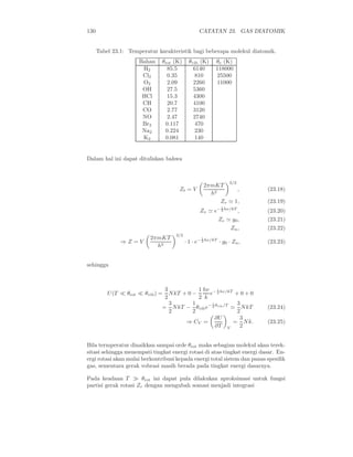 130 CATATAN 23. GAS DIATOMIK
Tabel 23.1: Temperatur karakteristik bagi beberapa molekul diatomik.
Bahan θrot (K) θvib (K) θe (K)
H2 85.5 6140 118000
Cl2 0.35 810 25500
O2 2.09 2260 11000
OH 27.5 5360
HCl 15.3 4300
CH 20.7 4100
CO 2.77 3120
NO 2.47 2740
Br2 0.117 470
Na2 0.224 230
K2 0.081 140
Dalam hal ini dapat dituliskan bahwa
Zt = V
2πmKT
h2
3/2
, (23.18)
Zr ≃ 1, (23.19)
Zv ≃ e− 1
2 hν/kT
, (23.20)
Ze ≃ g0, (23.21)
Zn, (23.22)
⇒ Z = V
2πmKT
h2
3/2
· 1 · e− 1
2 hν/kT
· g0 · Zn, (23.23)
sehingga
U(T ≪ θrot ≪ θvib) =
3
2
NkT + 0 −
1
2
hν
k
e− 1
2 hν/kT
+ 0 + 0
=
3
2
NkT −
1
2
θvibe− 1
2 θvib/T
≃
3
2
NkT (23.24)
⇒ CV =
∂U
∂T V
=
3
2
Nk. (23.25)
Bila termperatur dinaikkan sampai orde θrot maka sebagian molekul akan terek-
sitasi sehingga menempati tingkat energi rotasi di atas tingkat energi dasar. En-
ergi rotasi akan mulai berkontribusi kepada energi total sistem dan panas spesiﬁk
gas, sementara gerak vobrasi masih berada pada tingkat energi dasarnya.
Pada keadaan T ≫ θrot ini dapat pula dilakukan aproksimasi untuk fungsi
partisi gerak rotasi Zr dengan mengubah somasi menjadi integrasi
 