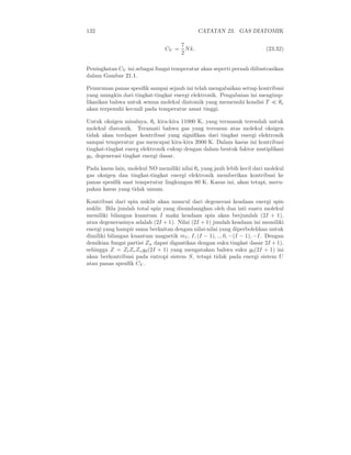 132 CATATAN 23. GAS DIATOMIK
CV =
7
2
Nk. (23.32)
Peningkatan CV ini sebagai fungsi temperatur akan seperti pernah diilustrasikan
dalam Gambar 21.1.
Penurunan panas spesiﬁk sampai sejauh ini telah mengabaikan setiap kontribusi
yang mungkin dari tingkat-tingkat energi elektronik. Pengabaian ini mengimp-
likasikan bahwa untuk semua molekul diatomik yang memenuhi kondisi T ≪ θe
akan terpenuhi kecuali pada temperatur amat tinggi.
Untuk oksigen misalnya, θe kira-kira 11000 K, yang termasuk terendah untuk
molekul diatomik. Teramati bahwa gas yang tersusun atas molekul oksigen
tidak akan terdapat kontribusi yang signiﬁkan dari tingkat energi elektronik
sampai temperatur gas mencapai kira-kira 2000 K. Dalam kasus ini kontribusi
tingkat-tingkat energ elektronik cukup dengan dalam bentuk faktor mutiplikasi
g0, degenerasi tingkat energi dasar.
Pada kasus lain, molekul NO memiliki nilai θe yang jauh lebih kecil dari molekul
gas oksigen dan tingkat-tingkat energi elektronik memberikan kontribusi ke
panas spesiﬁk saat temperatur lingkungan 80 K. Kasus ini, akan tetapi, meru-
pakan kasus yang tidak umum.
Kontribusi dari spin nuklir akan muncul dari degenerasi keadaan energi spin
nuklir. Bila jumlah total spin yang disumbangkan oleh dua inti suatu molekul
memiliki bilangan kuantum I maka keadaan spin akan berjumlah (2I + 1),
atau degenerasinya adalah (2I + 1). Nilai (2I + 1) jumlah keadaan ini memiliki
energi yang hampir sama berkaitan dengan nilai-nilai yang diperbolehkan untuk
dimiliki bilangan kuantum magnetik mI, I, (I − 1), .., 0, −(I − 1), −I. Dengan
demikian fungsi partisi Zn dapat digantikan dengan suku tingkat dasar 2I + 1),
sehingga Z = ZtZrZvg0(2I + 1) yang mengatakan bahwa suku g0(2I + 1) ini
akan berkontribusi pada entropi sistem S, tetapi tidak pada energi sistem U
atau panas spesiﬁk CV .
 