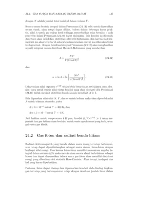24.2. GAS FOTON DAN RADIASI BENDA HITAM 135
dengan N adalah jumlah total molekul dalam volume V .
Secara umum bentuk integral dalam Persamaan (24.11) sulit untuk dipecahkan
secara eksak, akan tetapi dapat dilihat, bahwa dalam beberapa kasus prak-
tis, nilai A untuk gas cukup kecil sehingga menyebabkan suku bernilai 1 pada
penyebut dalam Persamaan (24.10) dapat diabaikan. Bila kondisi ini dipenuhi
distribusi akan mendekati distribusi Maxwell-Boltzmann, dan karena molekul-
molekul gas akan tersebar di antara keadaan-keadaan energi, gas dikatakan tidak
terdegenerasi. Dengan demikian integrasi Persamaan (24.10) akan menghasilkan
seperti integrasi dalam distribusi Maxwell-Boltzmann yang memberikan
A =
Nh3
V (2πmkT )
3
2
(24.12)
dan
α = ln A = ln
Nh3
V (2πmkT )
3
2
. (24.13)
Dikarenakan nilai exponen eǫ/kT
selalu lebih besar (atau setidaknya sama den-
gan) satu untuk semua nilai energi kondisi yang akan didekati oleh Persamaan
(24.10) untuk menjadi distribusi klasik adalah membuat A ≪ 1.
Bila digunakan nilai-nilai N, V , dan m untuk helium maka akan diperoleh nilai
A untuk tekanan atmosfer, yaitu
A ≃ 3 × 10−6
untuk T = 300 K, dan
A ≃ 1.5 × 10−1
untuk T = 4 K.
Jadi bahkan untuk temperaturn 4 K pun, kondisi (1/A)eǫ/kT
≫ 1 tetap ter-
penuhi dan gas helium akan berlaku, untuk suatu aproksimasi yang baik, seba-
gai suatu gas klasik.
24.2 Gas foton dan radiasi benda hitam
Radiasi elektromagnetik yang berada dalam suatu ruang tertutup bertemper-
atur tetap dapat dipertimbangkan sebagai suatu sistem foton-foton dengan
berbagai nilai energi. Dan karena foton-foton memiliki momentum angular in-
tegral dalam satuan h/2π maka mereka akan secara alami berkelakuan sebagai
boson dan dapat diasumsikan bahwa suatu gas foton akan memiliki distribusi
energi yang diberikan oleh statistik Bose-Einstein. Akan tetapi, terdapat dua
hal yang harus diperhatikan.
Pertama, foton dapat diserap dan dipancarkan kembali oleh dinding lingkun-
gan tertutup yang bertemperatur tetap, dengan demikian jumlah foton dalam
 