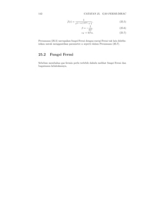 142 CATATAN 25. GAS FERMI-DIRAC
f(ǫ) =
1
e(ǫ−ǫF )/kT ) + 1
, (25.5)
β = −
1
kT
, (25.6)
ǫF = kT α. (25.7)
Persamaan (25.5) merupakan fungsi Fermi dengan energi Fermi tak lain dideﬁn-
isikan untuk menggantikan parameter α seperti dalam Persamaan (25.7).
25.2 Fungsi Fermi
Sebelum membahas gas fermin perlu terlebih dahulu melihat fungsi Fermi dan
bagaimana kelakukannya.
 