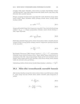 26.3. SIFAT-SIFAT TERMODINAMIK ENSEMBLE KANONIS 145
mungkin tidak dapat diabaikan, sistem-sistem ini dapat diperlakukan sebagai
’partiklel-partikel’ yang tidak saling berinteraksi dalam sistem yang besar yang
dibentuk oleh ensemble kanonis.
Dengan mengingat kembali hasil yang diperoleh untuk distribusi energi dalam
sistem klasik, dapat dituliskan bahwa peluang sebuah sistem berada dalam
keadaan adalah
pi = p(0)e−Ui/kT
, (26.1)
dengan p(0) adalah fungsi dari temperatur ensemble T dan total seluruh peluang
adalah 1, i pi = 1 dengan penjumlahan dilaukan untuk seluruh keadaan i.
Jadi, dapat diperoleh
p(0) =
1
i e−Ui/kT
. (26.2)
Deﬁnisikan kembali fungsi partisi untuk sistem-sistem dalam ensemble kanonis
sebagai berikut (sering disebut sebagai constant temperature partition function
of the ensemble)
Z =
i
e−Ui/kT
. (26.3)
Bandingkan Persamaan (26.3) dengan bentuk Z = i e−ǫi/kT
, penjumlahan
dilakukan untuk seluruh keadaan energi. Dapat dilihat bahwa fungsi partisi ini
mempunyai sifat-sifat yang serupa dengan fungsi partisi total meskipun harus
diingat bahwa fungsi partisi total diberikan untuk kasus sebuah sistem dimana
tidak ada interaksi antar partikelnya.
Jadi peluang bahwa sebuah sistem berada dalam keadaan i adalah pi = e−Ui/kT
Z .
26.3 Sifat-sifat termodinamik ensemble kanonis
Jika keadaan-keadaan energi dari sistem-sistem dalam ensemble kanonis adalah
Ui maka energi rata-rata sebuah sistem dalam ensemble pada temperatur T
adalah
U =
i
piUi, (26.4)
U =
1
Z
i
e−Ui/kT
Ui, (26.5)
 