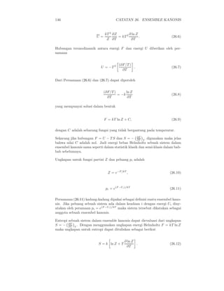 146 CATATAN 26. ENSEMBLE KANONIS
U =
kT 2
Z
∂Z
∂T
= kT 2 ∂ ln Z
∂T
. (26.6)
Hubungan termodinamik antara energi F dan energi U diberikan oleh per-
samaan
U = −T 2 (∂F/T )
∂T
. (26.7)
Dari Persamaan (26.6) dan (26.7) dapat diperoleh
(∂F/T )
∂T
= −k
ln Z
∂T
(26.8)
yang mempunyai solusi dalam bentuk
F = kT ln Z + C, (26.9)
dengan C adalah sebarang fungsi yang tidak bergantung pada temperatur.
Sekarang jika hubungan F = U − T S dan S = − ∂F
∂T V
digunakan maka jelas
bahwa nilai C adalah nol. Jadi energi bebas Helmholtz sebuah sistem dalam
ensembel kanonis sama seperti dalam statistik klasik dan semi-klasis dalam bab-
bab sebelumnya.
Ungkapan untuk fungsi partisi Z dan peluang pi adalah
Z = e−F/kT
, (26.10)
pi = e(F −Ui)/kT
(26.11)
Persamaan (26.11) kadang-kadang dipakai sebagai deﬁnisi suatu ensembel kano-
nis. Jika peluang sebuah sistem ada dalam keadaan i dengan energi Ui diny-
atakan oleh peramaan pi = e(F −Ui)/kT
maka sistem tersebut dikatakan sebagai
anggota sebuah ensembel kanonis.
Entropi sebuah sistem dalam ensemble kanonis dapat dievaluasi dari ungkapan
S = − ∂F
∂T V
. Dengan menggunakan ungkapan energi Helmholtz F = kT ln Z
maka ungkapan untuk entropi dapat dituliskan sebagai berikut
S = k ln Z + T
∂ ln Z
∂T
. (26.12)
 