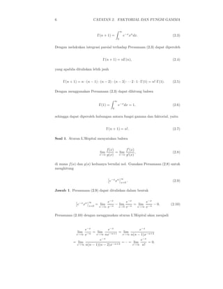 6 CATATAN 2. FAKTORIAL DAN FUNGSI GAMMA
Γ(n + 1) =
∞
0
e−x
xn
dx. (2.3)
Dengan melakukan integrasi parsial terhadap Persamaan (2.3) dapat diperoleh
Γ(n + 1) = nΓ(n), (2.4)
yang apabila dituliskan lebih jauh
Γ(n + 1) = n · (n − 1) · (n − 2) · (n − 3) · · · 2 · 1 · Γ(1) = n! Γ(1). (2.5)
Dengan menggunakan Persamaan (2.3) dapat dihitung bahwa
Γ(1) =
∞
0
e−x
dx = 1, (2.6)
sehingga dapat diperoleh hubungan antara fungsi gamma dan faktorial, yaitu
Γ(n + 1) = n!. (2.7)
Soal 1. Aturan L’Hˆopital menyatakan bahwa
lim
x→a
f(x)
g(x)
= lim
x→a
f′
(x)
g′(x)
, (2.8)
di mana f(a) dan g(a) keduanya bernilai nol. Gunakan Persamaan (2.8) untuk
menghitung
e−x
xn ∞
x=0
. (2.9)
Jawab 1. Persamaan (2.9) dapat dituliskan dalam bentuk
e−x
xn ∞
x=0
= lim
x→∞
e−x
x−n
− lim
x→0
e−x
x−n
= lim
x→∞
e−x
x−n
− 0. (2.10)
Persamaan (2.10) dengan menggunakan aturan L’Hˆopital akan menjadi
lim
x→∞
e−x
x−n
= lim
x→∞
e−x
nx−n+1
= lim
x→∞
e−x
n(n − 1)x−n+2
= lim
x→∞
e−x
n(n − 1)(n − 2)x−n+3
= ·· = lim
x→∞
e−x
n!
= 0.
 