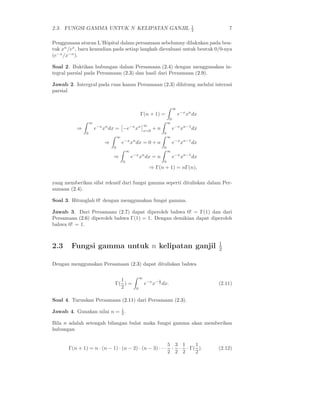 2.3. FUNGSI GAMMA UNTUK N KELIPATAN GANJIL 1
2 7
Penggunaan aturan L’Hˆopital dalam persamaan sebelumny dilakukan pada ben-
tuk xn
/ex
, baru kemudian pada setiap langkah dievaluasi untuk bentuk 0/0-nya
(e−x
/x−n
).
Soal 2. Buktikan hubungan dalam Persamaan (2.4) dengan menggunakan in-
tegral parsial pada Persamaan (2.3) dan hasil dari Persamaan (2.9).
Jawab 2. Intergral pada ruas kanan Persamaan (2.3) dihitung melalui interasi
parsial
Γ(n + 1) =
∞
0
e−x
xn
dx
⇒
∞
0
e−x
xn
dx = −e−x
xn ∞
x=0
+ n
∞
0
e−x
xn−1
dx
⇒
∞
0
e−x
xn
dx = 0 + n
∞
0
e−x
xn−1
dx
⇒
∞
0
e−x
xn
dx = n
∞
0
e−x
xn−1
dx
⇒ Γ(n + 1) = nΓ(n),
yang memberikan sifat rekusif dari fungsi gamma seperti dituliskan dalam Per-
samaan (2.4).
Soal 3. Hitunglah 0! dengan menggunakan fungsi gamma.
Jawab 3. Dari Persamaan (2.7) dapat diperoleh bahwa 0! = Γ(1) dan dari
Persamaan (2.6) diperoleh bahwa Γ(1) = 1. Dengan demikian dapat diperoleh
bahwa 0! = 1.
2.3 Fungsi gamma untuk n kelipatan ganjil 1
2
Dengan menggunakan Persamaan (2.3) dapat dituliskan bahwa
Γ(
1
2
) =
∞
0
e−x
x− 1
2 dx. (2.11)
Soal 4. Turunkan Persamaan (2.11) dari Persamaan (2.3).
Jawab 4. Gunakan nilai n = 1
2 .
Bila n adalah setengah bilangan bulat maka fungsi gamma akan memberikan
hubungan
Γ(n + 1) = n · (n − 1) · (n − 2) · (n − 3) · · ·
5
2
·
3
2
·
1
2
· Γ(
1
2
). (2.12)
 