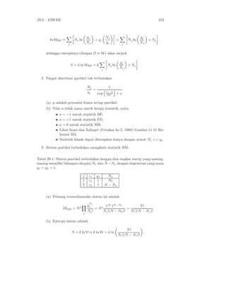 29.2. JAWAB 163
ln WBE ≃
j
Nj ln
gj
Nj
+ gj
Nj
gj
=
j
Nj ln
gj
Nj
+ Nj ,
sehingga entropinya (dengan Ω ≈ W) akan mejadi
S = k ln WBE = k
j
Nj ln
gj
Nj
+ Nj .
2. Fungsi distribusi partikel tak terbedakan
Nj
gj
=
1
exp
εj −µ
kT + a
.
(a) µ adalah potensial kimia setiap partikel.
(b) Nilai a tidak sama untuk ketiga statistik, yaitu
• a = −1 untuk statistik BE,
• a = +1 untuk statistik FD,
• a = 0 untuk statistik MB.
• Lihat Sears dan Salinger (Cetakan ke-5, 1980) Gambar 11.11 Ha-
laman 334.
• Statistik klasik dapat diterapkan hanya dengan syarat Nj << gj.
3. Sistem partikel terbedakan mengikuti statistik BM.
Tabel 29.1: Sistem partikel terbedakan dengan dua tingkat energi yang masing-
masing memiliki bilangan okupasi N1 dan N −N1 dengan degenerasi yang sama
g1 = g2 = 1.
j ǫj gj Nj
1 ǫ1 1 N1
2 ǫ2 1 N − N1
(a) Peluang termodinamika sistem ini adalah
WMB = N!
j
g
Nj
j
Nj!
= N!
1N1
1N−N1
N1!(N − N1)!
=
N!
N1!(N − N1)!
(b) Entropi sistem adalah
S = k ln Ω ≈ k ln W = k ln
N!
N1!(N − N1)!
.
 