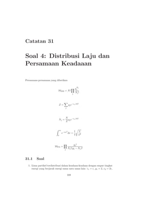 Catatan 31
Soal 4: Distribusi Laju dan
Persamaan Keadaaan
Persamaan-persamaan yang diberikan:
WMB = N!
j
g
Nj
j
Nj!
Z =
j
gje−ǫj /kT
Nj =
N
Z
gje−ǫj/kT
∞
0
e−ax2
dx =
1
4
π
a3
WFD =
j
gj!
Nj!(gj − Nj)!
31.1 Soal
1. Lima partikel terdistribusi dalam keadaan-keadaan dengan empat tingkat
energi yang berjarak energi sama satu sama lain: ǫ1 = ǫ, g1 = 2, ǫ2 = 2ǫ,
169
 