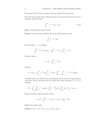 8 CATATAN 2. FAKTORIAL DAN FUNGSI GAMMA
Persamaan (2.12) tetap memenuhi hubungan dalam Persamaan (2.4).
Nilai dari Γ(1
2 ) sendiri dapat dihitung dengan menyelesaikan Persamaan (2.11)
sehingga diperoleh bahwa
∞
0
e−x
x− 1
2 dx =
√
π. (2.13)
Soal 5. Buktikan Persamaan (2.13).
Jawab 5. Pertama-tama tuliskan Persamaan (2.13) dalam bentuk
∞
0
e−u
u− 1
2 du.
Lalu misalkan u = x2
sehingga
∞
0
e−x2
x−1
(2xdx) = 2
∞
0
e−x2
dx =
∞
−∞
e−x2
dx.
Misalkan bahwa
I ≡ Ix =
∞
−∞
e−x2
dx.
sehingga
I2
≡ IxIy =
∞
−∞
e−x2
dx
∞
−∞
e−y2
dy =
∞
x=−∞
∞
y=−∞
e−(x2
+y2
)
dxdy.
Ubahlah elemen luas dalam sistem koordinat kartesian (dx)(dy) menjadi elemen
luas dalam sistem koordinat polar (dr)(rdθ) dan dengan hubunga r2
= x2
+ y2
sehingga
I2
≡
∞
r=0
2π
θ=0
e−r2
rdrdθ =
∞
r=0
e−r2 1
2
d(r2
)
2π
θ=0
dθ =
1
2
· 1 · 2π = π.
Dengan demikian dapat diperoleh bahwa
I =
√
π ⇒
∞
0
e−u
u− 1
2 du. =
√
π ⇒ Γ(
1
2
) =
√
π.
Soal 6. Hitunglah Γ(5
2 ).
Jawab 6. Γ(5
2 ) = Γ(1 + 3
2 ) = 3
2 · 1
2 · Γ(1
2 ) = 3
4
√
π.
 