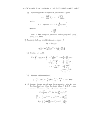 172CATATAN 31. SOAL 4: DISTRIBUSI LAJU DAN PERSAMAAN KEADAAAN
(c) Dengan menggunakan analogi untuk p dapat dicari τ, yaitu
p = −
∂F
∂V T
⇒ τ = −
∂F
∂A T
di mana
F = −NkT ln Z = −NkT ln
A
h2
(2πmkT )
sehingga
τ =
NkT
A
Lalu τA = NkT merupakan persamaan keadaan yang dicari (mirip
seperti pV = NkT ).
3. Jumlah partikel yang memiliki laju antara v dan v + dv
dNv = Nf(v)dV
∴f(v) = 4π
m
2πkT
3/2
v2
exp −
mv2
2kT
(a) Rata-rata laju adalah
v2 =
∞
0
v2
f(v)dv =
∞
0
4π
m
2πkT
3/2
v4
exp −
mv2
2kT
dv
= 4π
m
2πkT
3/2 ∞
0
v2
exp −
mv2
2kT
dv
= 4π
m
2πkT
3/2 3
8
√
π
2kT
m
5/2
=
3
2
2kT
m
=
3kT
m
(b) Persamaan keadaaan menjadi
p =
1
3
m(N/V )v2 =
1
3
m(N/V )
3kT
m
=
NkT
V
⇒ pV = NkT
4. (a) Rata-rata jumlah partikel pada tingkat energi j, yaitu Nj telah
diberikan akan tetapi belum dinyatakan dalam N, T , ln Z, ǫj, dan
konstanta Boltzmann k (tanpa lagi adanya rumusan gj
Nj =
N
Z
gje−ǫj/kT
dan Z =
i
gje−ǫj/kT
∂Z
∂ǫj
= −
1
kT
gje−ǫj/kT
⇒ gje−ǫj/kT
= −kT
∂Z
∂ǫj
Nj =
N
Z
−kT
∂Z
∂ǫj
⇒ Nj = −NkT
∂ ln Z
∂ǫj
 