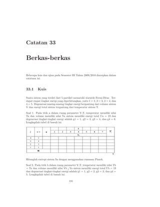 Catatan 33
Berkas-berkas
Beberapa kuis dan ujian pada Semester III Tahun 2009/2010 diarsipkan dalam
catatann ini.
33.1 Kuis
Suatu sistem yang terdiri dari 5 partikel mematuhi statistik Fermi-Dirac. Ter-
dapat empat tingkat energi yang diperhitungkan, yaitu 1 = 2, 2 = 3, 3 = 4, dan
4 = 5. Degenerasi masing-masing tingkat energi bergantung dari volume sistem
V dan energi total sistem tergantung dari temperatur sistem T.
Soal 1. Pada titik a dalam ruang parameter V-T, temperatur memiliki nilai
Ta dan volume memiliki nilai Va sistem memiliki energi total Ua = 19 dan
degenerasi tingkat-tingkat energi adalah g1 = 1, g2 = 3, g3 = 4, dan g4 = 6.
Lengkapilah tabel di bawah ini.
Hitunglah entropi sistem Sa dengan menggunakan rumusan Planck.
Soal 2. Pada titik b dalam ruang parameter V-T, temperatur memiliki nilai Tb
= Ta dan volume memiliki nilai Vb ¡ Va sistem memiliki energi total Ub = 19
dan degenerasi tingkat-tingkat energi adalah g1 = 1, g2 = 2, g3 = 3, dan g4 =
5. Lengkapilah tabel di bawah ini.
181
 