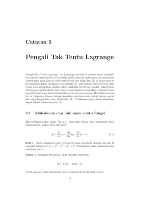 Catatan 3
Pengali Tak Tentu Lagrange
Pengali Tak Tentu Lagrange (the Lagrange method of undetermined multipli-
ers) adalah suatu metoda matematika untuk mencari maksimum atau minimum
suatu fungsi yang dibatasi oleh suatu syarat dari fungsi lain [1], di mana metode
ini termasuk dalam optimisasi matematika [2]. Bila jumlah variabel bebas dan
syarat yang membatasi sedikit, cukup dilakukan substitusi standar. Akan tetapi
bila jumlah variabel bebas dan syarat-syarat banyak, maka akan terdapat terlalu
banyak fungsi yang harus diselesaikan secara bersama-sama. Di sinilah metoda
ini ini berperan dengan memperkenalkan satu konstanta untuk setiap syarat
dari satu fungsi lain yang diperlukan [3]. Penjelasan yang cukup sederhana
dapat dilihat dalam literatur [4].
3.1 Maksimum dan minimum suatu fungsi
Bila terdapat suatu fungsi f(x, y, z) yang ingin dicari nilai maksimum atau
minimumnya, maka cukup dipenuhi
df =
∂f
∂x
dx +
∂f
∂y
dy +
∂f
∂z
dz = 0. (3.1)
Soal 1. Suatu lingkaran yang terletak di pusat koordinat dengan jari-jari R
memiliki fungsi f(x, y) = x2
+ y2
− R2
= 0. Tentukanlah nilai maksimum dan
minimum dari x.
Jawab 1. Gunakan Persamaan (3.1) sehingga diperoleh
df = 2xdx + 2ydy = 0.
Untuk mencari nilai maksimum dari x maka perlu dicari nilai y lewat
13
 