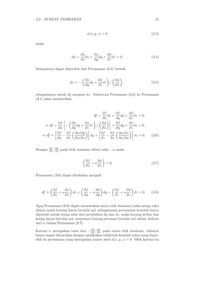 3.2. SYARAT TAMBAHAN 15
φ(x, y, z) = 0 (3.3)
maka
dφ =
∂φ
∂x
dx +
∂φ
∂y
dy +
∂φ
∂z
dz = 0. (3.4)
Selanjutnya dapat diperoleh dari Persamaan (3.4) bentuk
dx = −
∂φ
∂y
dy +
∂φ
∂z
dz /
∂φ
∂x
, (3.5)
sebagaimana untuk dy maupun dz. Substitusi Persamaan (3.5) ke Persamaan
(3.1) akan memberikan
df =
∂f
∂x
dx +
∂f
∂y
dy +
∂f
∂z
dz = 0,
⇒ df =
∂f
∂x
−
∂φ
∂y
dy +
∂φ
∂z
dz /
∂φ
∂x
+
∂f
∂y
dy +
∂f
∂z
dz = 0,
⇒ df =
∂f
∂y
−
∂f
∂x
∂φ/∂y
∂φ/∂x
dy +
∂f
∂z
−
∂f
∂x
∂φ/∂z
∂φ/∂x
dz = 0. (3.6)
Dengan ∂f
∂x /∂φ
∂x pada titik stasioner diberi nilai −α maka
∂f
∂x
+ α
∂φ
∂x
= 0. (3.7)
Persamaan (3.6) dapat dituliskan menjadi
df ≡
∂f
∂x
+ α
∂φ
∂x
dx +
∂f
∂y
+ α
∂φ
∂y
dy +
∂f
∂z
+ α
∂φ
∂z
dz = 0. (3.8)
Agar Persamaan (3.8) dapat menentukan suatu titik stasioner maka setiap suku
dalam tanda kurung harus bernilai nol, sebagaimana persamaan tersebut harus
dipenuhi untuk setiap nilai dari perubahan dy dan dz, maka kurung kedua dan
ketiga harus bernilai nol, sementara kurung pertama bernilai nol akibat deﬁnisi
dari α dalam Persamaan (3.7).
Karena α merupakan rasio dari −∂f
∂x /∂φ
∂x pada suatu titik stasioner, nilaniya
hanya dapat ditentukan dengan melakukan substitusi kembali solusi yang diper-
oleh ke persamaan yang merupakan syarat awal φ(x, y, z) = 0. Oleh karena itu
 