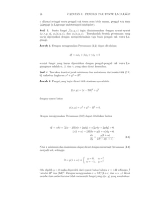 16 CATATAN 3. PENGALI TAK TENTU LAGRANGE
α dikenal sebagai suatu pengali tak tentu atau lebih umum, pengali tak tenu
Lagrange (a Lagrange undetermined multiplier).
Soal 3. Suatu fungsi f(x, y, z) ingin diminimumkan dengan syarat-syarat
φ1(x, y, z), φ2(x, y, z), dan φ3(x, y, z). Tentukanlah bentuk persamaan yang
harus dipecahkan dengan memperkenalkan tiga buah pengali tak tentu La-
grange.
Jawab 3. Dengan menggunakan Persamaan (3.2) dapat dituliskan
df = αφ1 + βφ2 + γφ3 = 0
adalah fungsi yang harus dipecahkan dengan pengali-pengali tak tentu La-
grangenya adalah α, β, dan γ, yang akan dicari kemudian.
Soal 4. Tentukan kuadrat jarak minimum dan maksimum dari suatu titik (2R,
0) terhadap lingkaran x2
+ y2
= R2
.
Jawab 4. Fungsi yang ingin dicari titik stasionernya adalah
f(x, y) = (x − 2R)2
+ y2
dengan syarat batas
φ(x, y) = x2
+ y2
− R2
= 0.
Dengan menggunakan Persamaan (3.2) dapat dituliskan bahwa
df + αdφ = [2(x − 2R)dx + 2ydy] + α[2xdx + 2ydy] = 0.
[x(1 + α) − 2R]dx + y(1 + α)dy = 0.
dx
dy
=
y(1 + α)
2R − x(1 + α)
. (3.9)
Nilai x minimum dan maksimum dapat dicari dengan membuat Persamaan (3.9)
menjadi nol, sehingga
0 = y(1 + α) ⇒
y = 0, α =?
α = −1, y =?
Bila dipilih y = 0 maka diperoleh dari syarat batas bahwa x = ±R sehingga f
bernilai R2
dan (3R)2
. Dengan menggunakan x = 2R/(1+α) dan α = −1 tidak
memberikan solusi karena tidak memenuhi fungsi yang φ(x, y) yang membatasi.
 
