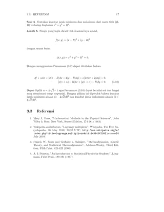 3.3. REFERENSI 17
Soal 5. Tentukan kuadrat jarak minimum dan maksimum dari suatu titik (R,
R) terhadap lingkaran x2
+ y2
= R2
.
Jawab 5. Fungsi yang ingin dicari titik stasionernya adalah
f(x, y) = (x − R)2
+ (y − R)2
dengan syarat batas
φ(x, y) = x2
+ y2
− R2
= 0.
Dengan menggunakan Persamaan (3.2) dapat dituliskan bahwa
df + αdφ = [2(x − R)dx + 2(y − R)dy] + α[2xdx + 2ydy] = 0.
[x(1 + α) − R]dx + [y(1 + α) − R]dy = 0. (3.10)
Dapat dipilih α = ±
√
2−1 agar Persamaan (3.10) dapat bernilai nol dan fungsi
yang membatasi tetap terpenuhi. Dengan pilihan ini diperoleh bahwa kuadrat
jarak minimum adalah (3 − 2
√
2)R2
dan kuadrat jarak maksimum adalah (3 +
2
√
2)R2
.
3.3 Referensi
1. Mary L. Boas, ”Mathematical Methods in the Physical Sciences”, John
Wiley & Sons, New York, Second Edition, 174-181 (1983)
2. Wikipedia contributors, ”Lagrange multipliers”, Wikipedia, The Free En-
cyclopedia, 26 May 2010, 20:32 UTC, http://en.wikipedia.org/w/
index.php?title=Lagrange multipliers&oldid=364362085[accessed 6
July 2010]
3. Francis W. Sears and Gerhard L. Salinger, ”Thermodynamics, Kinetic
Theory, and Statistical Thermodynamics”, Addison-Wesley, Third Edi-
tion, Fifth Print, 421-423 (1980)
4. A. J. Pointon, ”An Introduction to Statistical Physics for Students”, Long-
mans, First Print, 189-191 (1967)
 