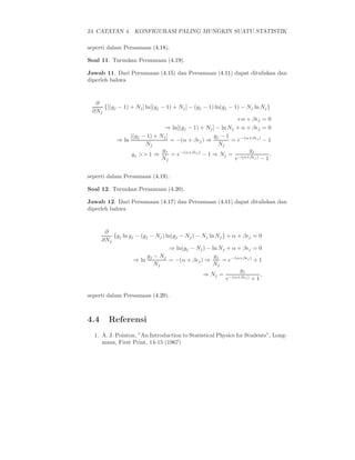 24 CATATAN 4. KONFIGURASI PALING MUNGKIN SUATU STATISTIK
seperti dalam Persamaan (4.18).
Soal 11. Turunkan Persamaan (4.19).
Jawab 11. Dari Persamaan (4.15) dan Persamaan (4.11) dapat dituliskan dan
diperleh bahwa
∂
∂Nj
{[(gj − 1) + Nj] ln[(gj − 1) + Nj] − (gj − 1) ln(gj − 1) − Nj ln Nj}
+α + βǫj = 0
⇒ ln[(gj − 1) + Nj] − ln Nj + α + βǫj = 0
⇒ ln
[(gj − 1) + Nj]
Nj
= −(α + βǫj) ⇒
gj − 1
Nj
= e−(α+βǫj)
− 1
gj >> 1 ⇒
gj
Nj
= e−(α+βǫj)
− 1 ⇒ Nj =
gj
e−(α+βǫj) − 1
,
seperti dalam Persamaan (4.19).
Soal 12. Turunkan Persamaan (4.20).
Jawab 12. Dari Persamaan (4.17) dan Persamaan (4.11) dapat dituliskan dan
diperleh bahwa
∂
∂Nj
{gj ln gj − (gj − Nj) ln(gj − Nj) − Nj ln Nj} + α + βǫj = 0
⇒ ln(gj − Nj) − ln Nj + α + βǫj = 0
⇒ ln
gj − Nj
Nj
= −(α + βǫj) ⇒
gj
Nj
= e−(α+βǫj)
+ 1
⇒ Nj =
gj
e−(α+βǫj) + 1
,
seperti dalam Persamaan (4.20).
4.4 Referensi
1. A. J. Pointon, ”An Introduction to Statistical Physics for Students”, Long-
mans, First Print, 14-15 (1967)
 