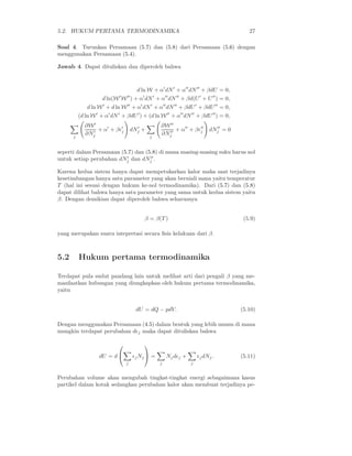 5.2. HUKUM PERTAMA TERMODINAMIKA 27
Soal 4. Turunkan Persamaan (5.7) dan (5.8) dari Persamaan (5.6) dengan
menggunakan Persamaan (5.4).
Jawab 4. Dapat dituliskan dan diperoleh bahwa
d ln W + α′
dN′
+ α′′
dN′′
+ βdU = 0,
d ln(W′
W′′
) + α′
dN′
+ α′′
dN′′
+ βd(U′
+ U′′
) = 0,
d ln W′
+ d ln W′′
+ α′
dN′
+ α′′
dN′′
+ βdU′
+ βdU′′
= 0,
(d ln W′
+ α′
dN′
+ βdU′
) + (d ln W′′
+ α′′
dN′′
+ βdU′′
) = 0,
j
∂W′
∂N′
j
+ α′
+ βǫ′
j dN′
j +
j
∂W′′
∂N′′
j
+ α′′
+ βǫ′′
j dN′′
j = 0
seperti dalam Persamaan (5.7) dan (5.8) di mana masing-masing suku harus nol
untuk setiap perubahan dN′
j dan dN′′
j .
Karena kedua sistem hanya dapat mempetukarkan kalor maka saat terjadinya
kesetimbangan hanya satu parameter yang akan berniali sama yaitu temperatur
T (hal ini sesuai dengan hukum ke-nol termodinamika). Dari (5.7) dan (5.8)
dapat dilihat bahwa hanya satu parameter yang sama untuk kedua sistem yaitu
β. Dengan demikian dapat diperoleh bahwa seharusnya
β = β(T ) (5.9)
yang merupakan suatu intepretasi secara ﬁsis kelakuan dari β.
5.2 Hukum pertama termodinamika
Terdapat pula sudut pandang lain untuk melihat arti dari pengali β yang me-
manfaatkan hubungan yang diungkapkan oleh hukum pertama termodinamika,
yaitu
dU = dQ − pdV. (5.10)
Dengan menggunakan Persamaan (4.5) dalam bentuk yang lebih umum di mana
mungkin terdapat perubahan dǫj maka dapat dituliskan bahwa
dU = d


j
ǫjNj

 =
j
Njdǫj +
j
ǫjdNj. (5.11)
Perubahan volume akan mengubah tingkat-tingkat energi sebagaimana kasus
partikel dalam kotak sedangkan perubahan kalor akan membuat terjadinya pe-
 